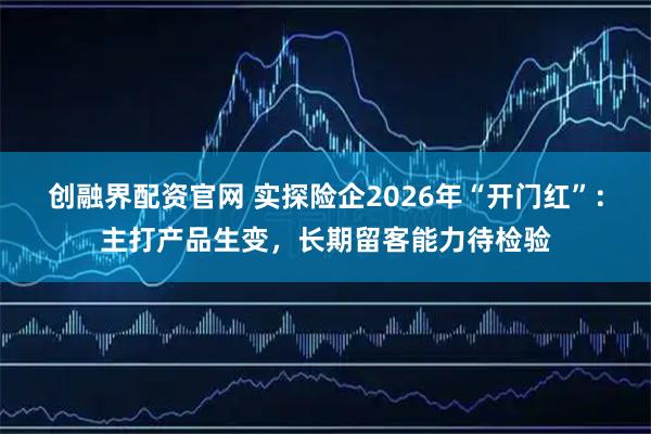 创融界配资官网 实探险企2026年“开门红”：主打产品生变，长期留客能力待检验