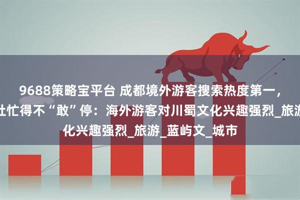 9688策略宝平台 成都境外游客搜索热度第一，首家外资旅行社忙得不“敢”停：海外游客对川蜀文化兴趣强烈_旅游_蓝屿文_城市