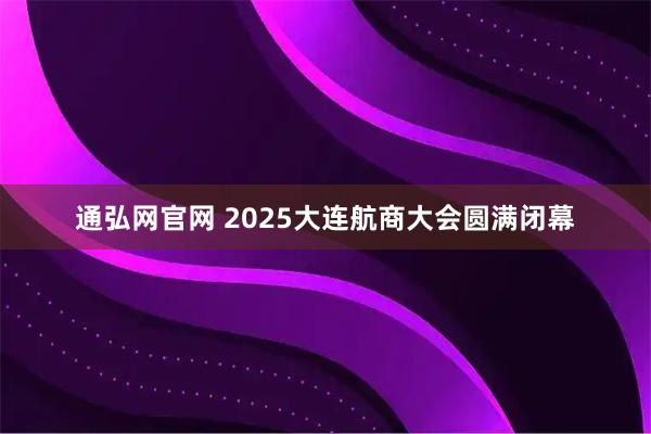 通弘网官网 2025大连航商大会圆满闭幕