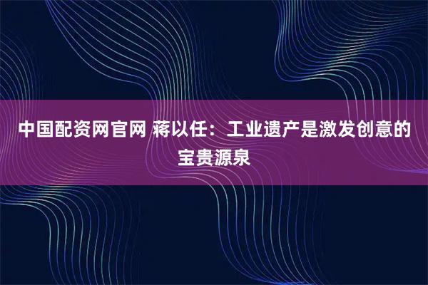 中国配资网官网 蒋以任：工业遗产是激发创意的宝贵源泉