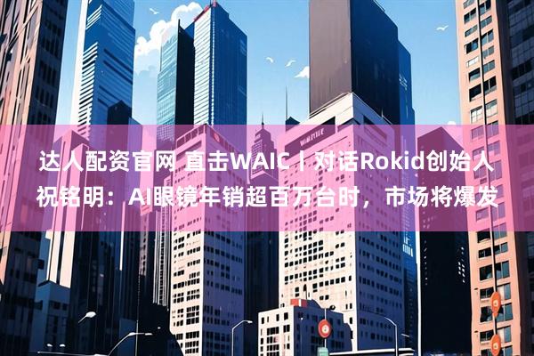 达人配资官网 直击WAIC丨对话Rokid创始人祝铭明：AI眼镜年销超百万台时，市场将爆发
