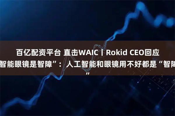 百亿配资平台 直击WAIC丨Rokid CEO回应“智能眼镜是智障”：人工智能和眼镜用不好都是“智障”