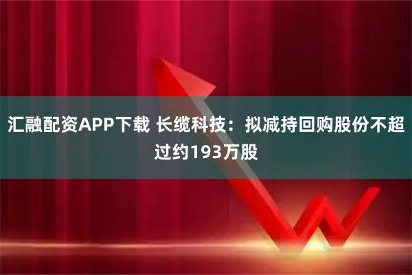 汇融配资APP下载 长缆科技：拟减持回购股份不超过约193万股