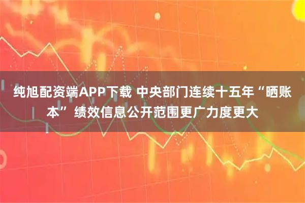 纯旭配资端APP下载 中央部门连续十五年“晒账本” 绩效信息公开范围更广力度更大