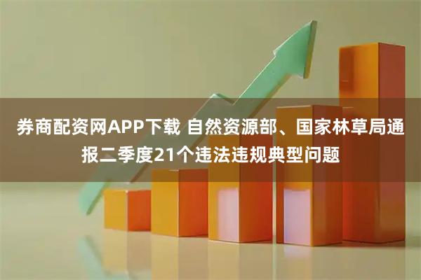 券商配资网APP下载 自然资源部、国家林草局通报二季度21个违法违规典型问题