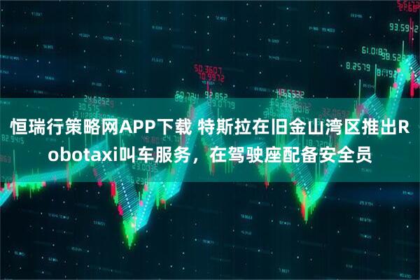 恒瑞行策略网APP下载 特斯拉在旧金山湾区推出Robotaxi叫车服务，在驾驶座配备安全员