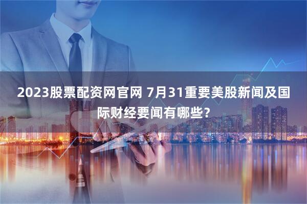 2023股票配资网官网 7月31重要美股新闻及国际财经要闻有哪些？