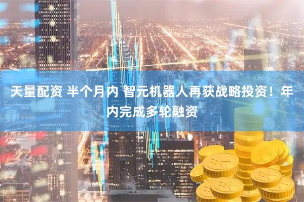 天量配资 半个月内 智元机器人再获战略投资！年内完成多轮融资