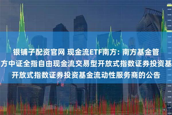 银铺子配资官网 现金流ETF南方: 南方基金管理股份有限公司关于南方中证全指自由现金流交易型开放式指数证券投资基金流动性服务商的公告