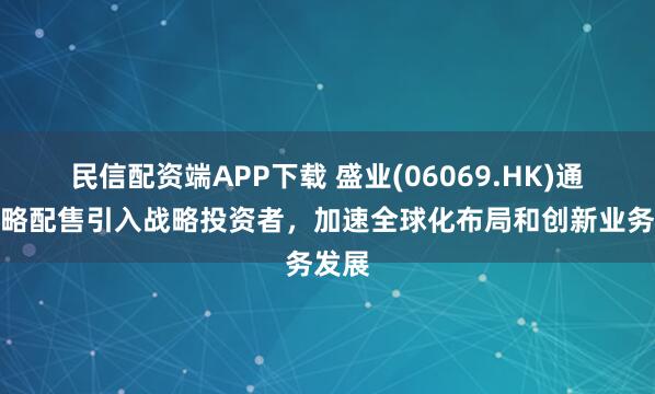 民信配资端APP下载 盛业(06069.HK)通过战略配售引入战略投资者，加速全球化布局和创新业务发展
