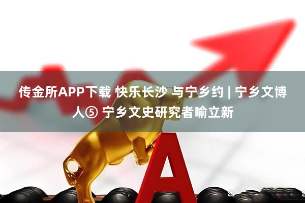 传金所APP下载 快乐长沙 与宁乡约 | 宁乡文博人⑤ 宁乡文史研究者喻立新