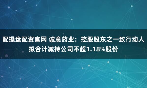 配操盘配资官网 诚意药业：控股股东之一致行动人拟合计减持公司不超1.18%股份