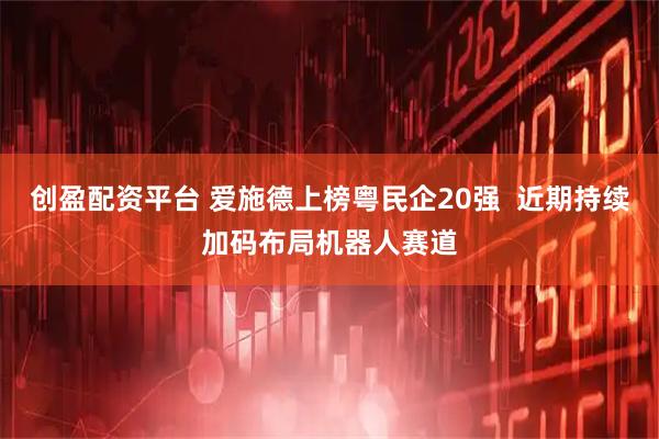 创盈配资平台 爱施德上榜粤民企20强  近期持续加码布局机器人赛道