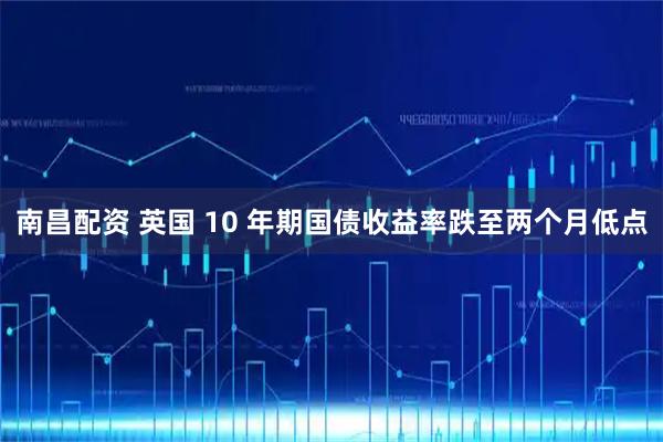南昌配资 英国 10 年期国债收益率跌至两个月低点