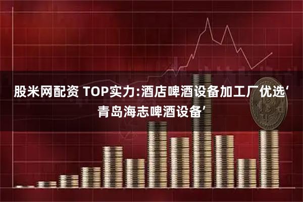 股米网配资 TOP实力:酒店啤酒设备加工厂优选‘青岛海志啤酒设备’
