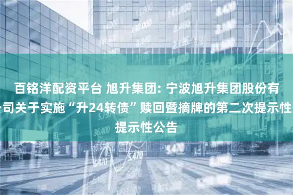 百铭洋配资平台 旭升集团: 宁波旭升集团股份有限公司关于实施“升24转债”赎回暨摘牌的第二次提示性公告