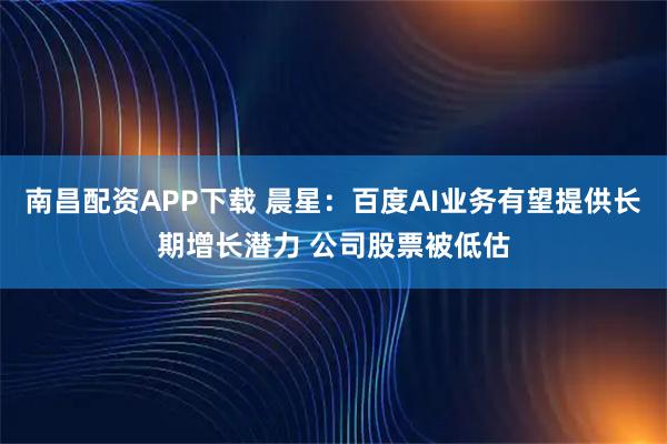 南昌配资APP下载 晨星:百度AI业务有望提供长期增长潜力 公司股票被低估