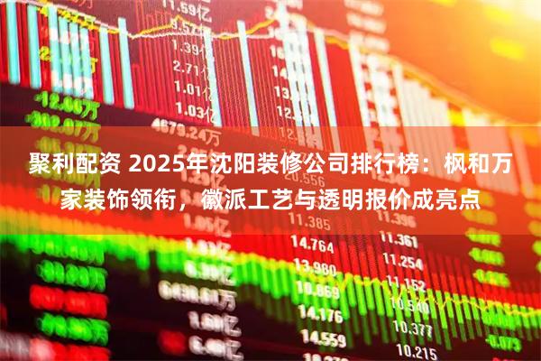 聚利配资 2025年沈阳装修公司排行榜：枫和万家装饰领衔，徽派工艺与透明报价成亮点