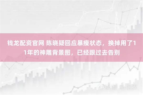钱龙配资官网 陈晓疑回应暴瘦状态，换掉用了11年的神雕背景图，已经跟过去告别
