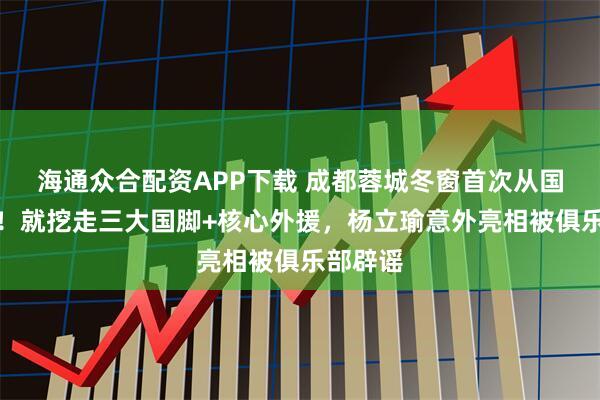 海通众合配资APP下载 成都蓉城冬窗首次从国安补强！就挖走三大国脚+核心外援，杨立瑜意外亮相被俱乐部辟谣