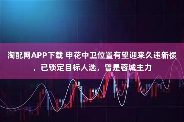 淘配网APP下载 申花中卫位置有望迎来久违新援,已锁定目标人选,曾是蓉城主力