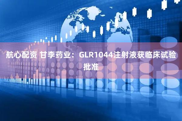 航心配资 甘李药业：GLR1044注射液获临床试验批准