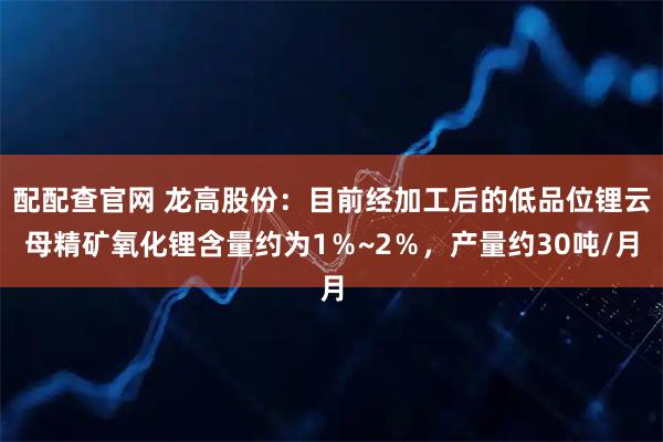配配查官网 龙高股份：目前经加工后的低品位锂云母精矿氧化锂含量约为1％~2％，产量约30吨/月