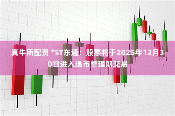 真牛所配资 *ST东通：股票将于2025年12月30日进入退市整理期交易