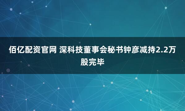 佰亿配资官网 深科技董事会秘书钟彦减持2.2万股完毕