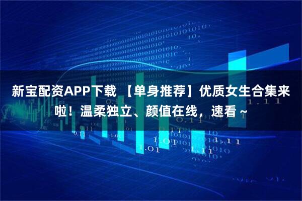 新宝配资APP下载 【单身推荐】优质女生合集来啦！温柔独立、颜值在线，速看～