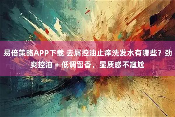 易倍策略APP下载 去屑控油止痒洗发水有哪些？劲爽控油 + 低调留香，显质感不尴尬