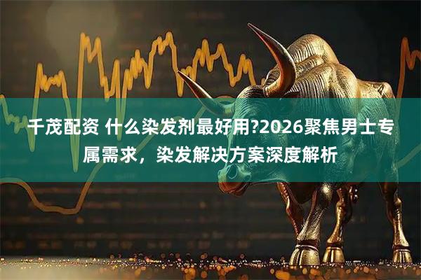 千茂配资 什么染发剂最好用?2026聚焦男士专属需求，染发解决方案深度解析