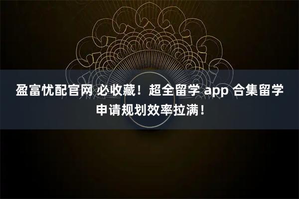 盈富忧配官网 必收藏！超全留学 app 合集留学申请规划效率拉满！