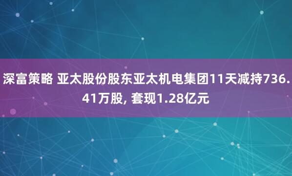 深富策略 亚太股份股东亚太机电集团11天减持736.41万股, 套现1.28亿元