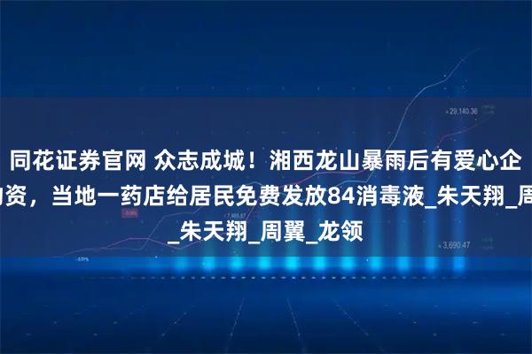 同花证券官网 众志成城！湘西龙山暴雨后有爱心企业捐赠物资，当地一药店给居民免费发放84消毒液_朱天翔_周翼_龙领