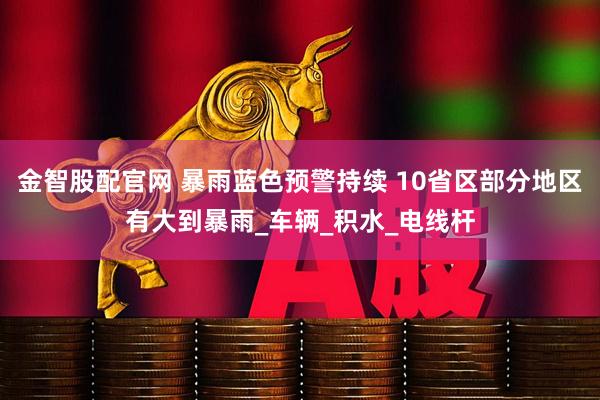 金智股配官网 暴雨蓝色预警持续 10省区部分地区有大到暴雨_车辆_积水_电线杆