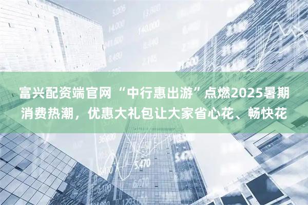 富兴配资端官网 “中行惠出游”点燃2025暑期消费热潮，优惠大礼包让大家省心花、畅快花