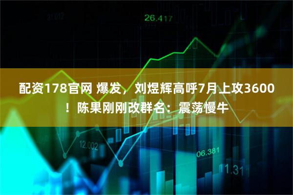 配资178官网 爆发，刘煜辉高呼7月上攻3600！陈果刚刚改群名：震荡慢牛
