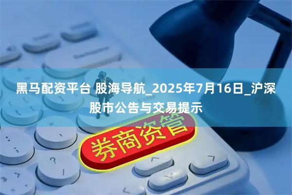 黑马配资平台 股海导航_2025年7月16日_沪深股市公告与交易提示