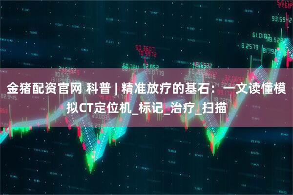 金猪配资官网 科普 | 精准放疗的基石:一文读懂模拟CT定位机_标记_治疗_扫描