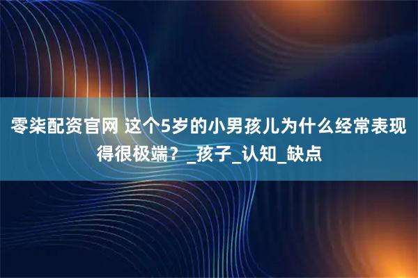 零柒配资官网 这个5岁的小男孩儿为什么经常表现得很极端？_孩子_认知_缺点