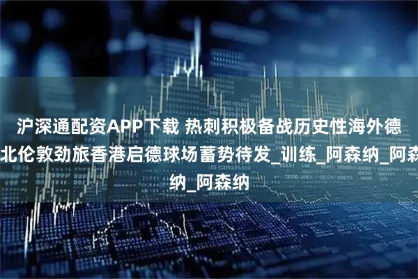 沪深通配资APP下载 热刺积极备战历史性海外德比 北伦敦劲旅香港启德球场蓄势待发_训练_阿森纳_阿森纳