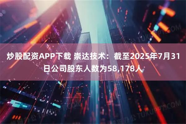 炒股配资APP下载 崇达技术：截至2025年7月31日公司股东人数为58,178人