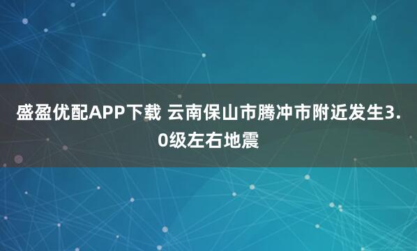 盛盈优配APP下载 云南保山市腾冲市附近发生3.0级左右地震