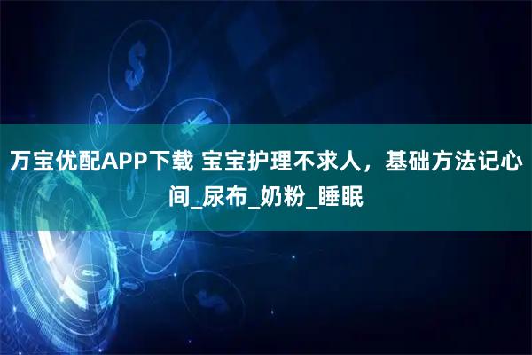 万宝优配APP下载 宝宝护理不求人，基础方法记心间_尿布_奶粉_睡眠