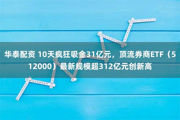 华泰配资 10天疯狂吸金31亿元,顶流券商ETF(512000)最新规模超312亿元创新高