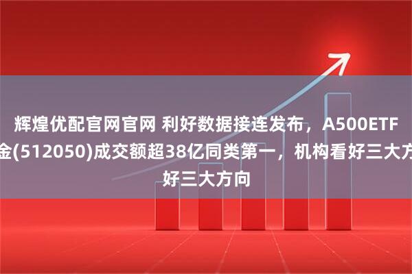 辉煌优配官网官网 利好数据接连发布，A500ETF基金(512050)成交额超38亿同类第一，机构看好三大方向