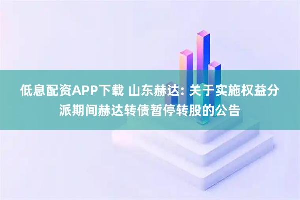 低息配资APP下载 山东赫达: 关于实施权益分派期间赫达转债暂停转股的公告