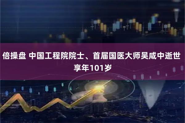 倍操盘 中国工程院院士、首届国医大师吴咸中逝世 享年101岁
