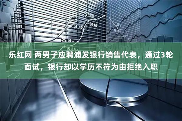 乐红网 两男子应聘浦发银行销售代表，通过3轮面试，银行却以学历不符为由拒绝入职